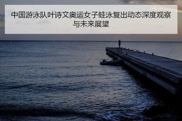 中国游泳队叶诗文奥运女子蛙泳复出动态深度观察与未来展望